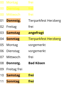 Montag	frei Dienstag	frei Mittwoch	frei Donnstg.	Tierparkfest Herzberg Freitag		frei Samstag	angefragt Sonntag	Tierparkfest Herzberg Montag	vorgemerkt Dienstag	vorgemerkt Mittwoch	frei Donnstg.	Bad Kösen Freitag	frei Samstag	frei Sonntag	frei  00 00 00 01 02 03 04 05 06 07 08 09 10 11